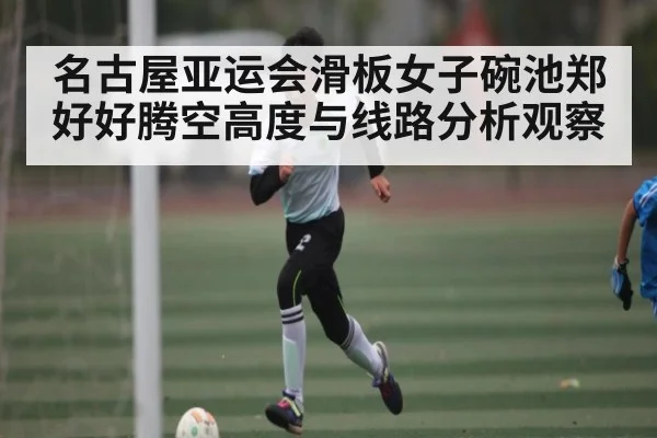 名古屋亚运会滑板女子碗池郑好好腾空高度与线路分析观察